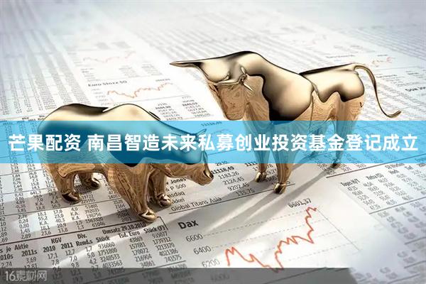 芒果配资 南昌智造未来私募创业投资基金登记成立