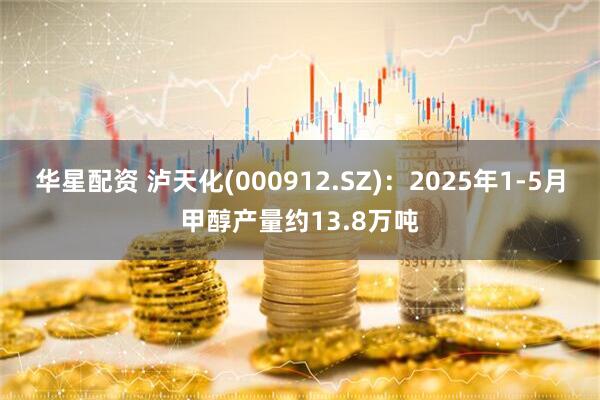 华星配资 泸天化(000912.SZ)：2025年1-5月甲醇产量约13.8万吨