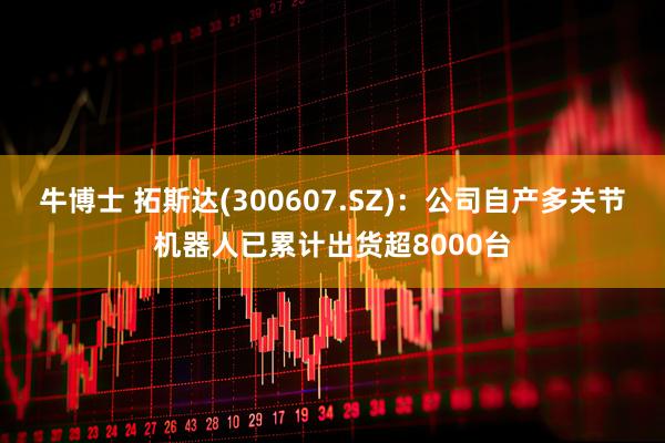 牛博士 拓斯达(300607.SZ)：公司自产多关节机器人已累计出货超8000台