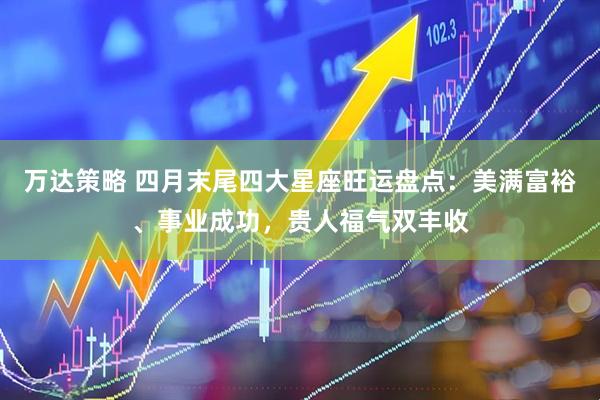万达策略 四月末尾四大星座旺运盘点：美满富裕、事业成功，贵人福气双丰收